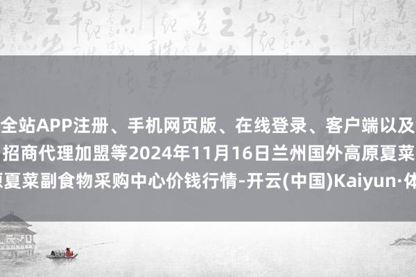 全站APP注册、手机网页版、在线登录、客户端以及发布平台优惠活动信息、招商代理加盟等2024年11月16日兰州国外高原夏菜副食物采购中心价钱行情-开云(中国)Kaiyun·体育官方网站-登录入口