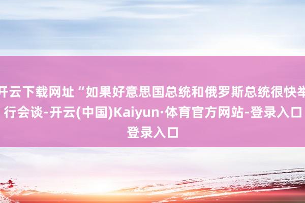 开云下载网址“如果好意思国总统和俄罗斯总统很快举行会谈-开云(中国)Kaiyun·体育官方网站-登录入口