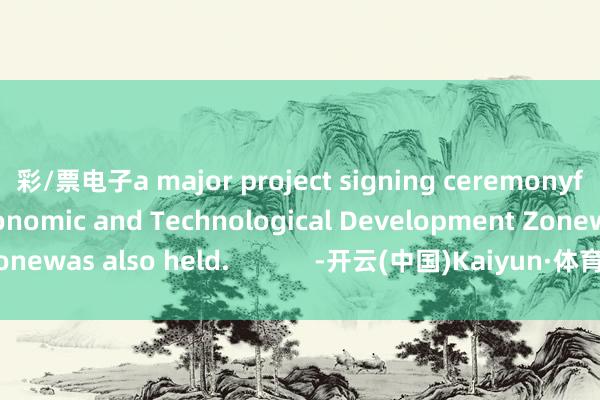 彩/票电子a major project signing ceremonyfor the Huadu Economic and Technological Development Zonewas also held.            -开云(中国)Kaiyun·体育官方网站-登录入口