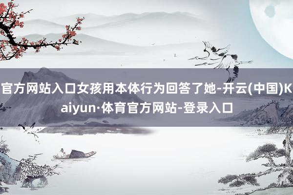 官方网站入口女孩用本体行为回答了她-开云(中国)Kaiyun·体育官方网站-登录入口