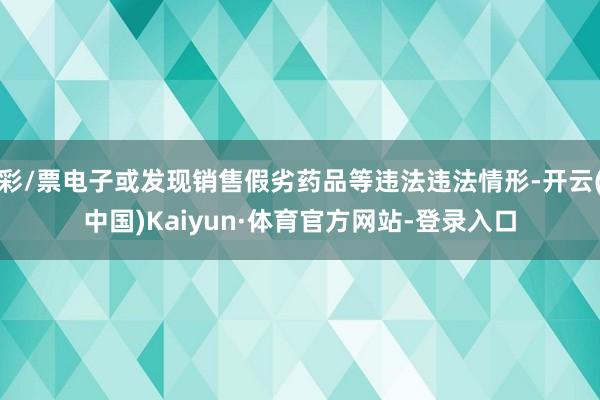 彩/票电子或发现销售假劣药品等违法违法情形-开云(中国)Kaiyun·体育官方网站-登录入口