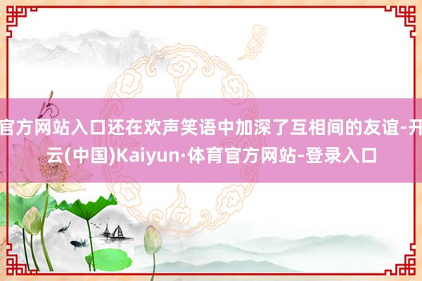 官方网站入口还在欢声笑语中加深了互相间的友谊-开云(中国)Kaiyun·体育官方网站-登录入口