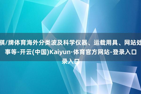 棋/牌体育海外分类波及科学仪器、运载用具、网站处事等-开云(中国)Kaiyun·体育官方网站-登录入口