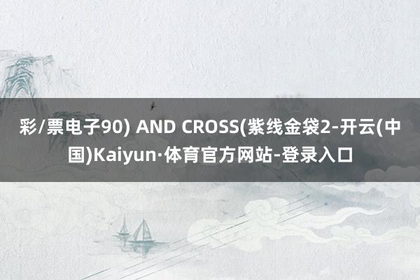 彩/票电子90) AND CROSS(紫线金袋2-开云(中国)Kaiyun·体育官方网站-登录入口