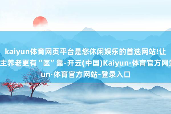 kaiyun体育网页平台是您休闲娱乐的首选网站!让辖区老东谈主养老更有“医”靠-开云(中国)Kaiyun·体育官方网站-登录入口