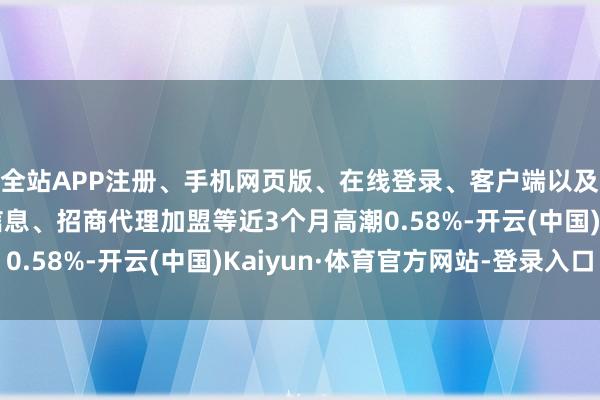 全站APP注册、手机网页版、在线登录、客户端以及发布平台优惠活动信息、招商代理加盟等近3个月高潮0.58%-开云(中国)Kaiyun·体育官方网站-登录入口