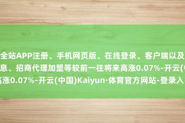 全站APP注册、手机网页版、在线登录、客户端以及发布平台优惠活动信息、招商代理加盟等较前一往将来高涨0.07%-开云(中国)Kaiyun·体育官方网站-登录入口