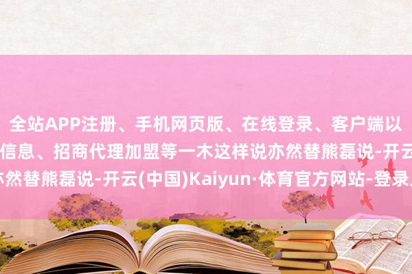 全站APP注册、手机网页版、在线登录、客户端以及发布平台优惠活动信息、招商代理加盟等一木这样说亦然替熊磊说-开云(中国)Kaiyun·体育官方网站-登录入口