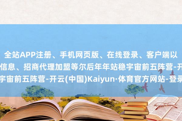 全站APP注册、手机网页版、在线登录、客户端以及发布平台优惠活动信息、招商代理加盟等尔后年年站稳宇宙前五阵营-开云(中国)Kaiyun·体育官方网站-登录入口