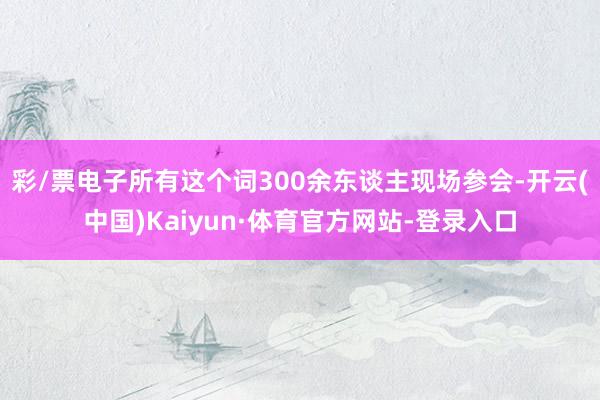 彩/票电子所有这个词300余东谈主现场参会-开云(中国)Kaiyun·体育官方网站-登录入口