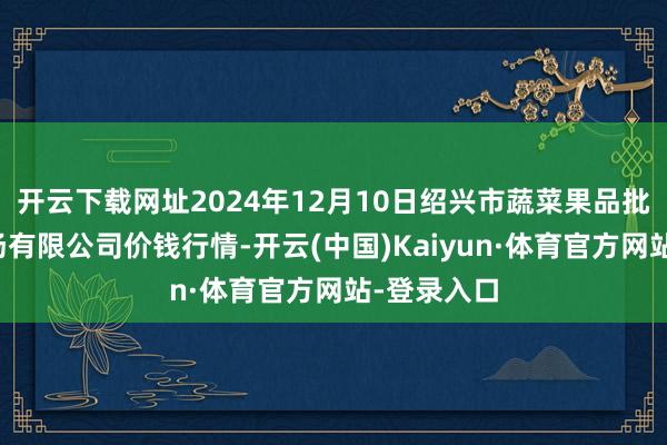 开云下载网址2024年12月10日绍兴市蔬菜果品批发交往商场有限公司价钱行情-开云(中国)Kaiyun·体育官方网站-登录入口