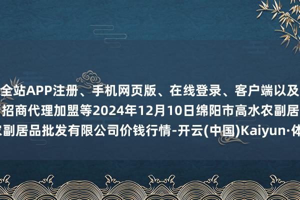 全站APP注册、手机网页版、在线登录、客户端以及发布平台优惠活动信息、招商代理加盟等2024年12月10日绵阳市高水农副居品批发有限公司价钱行情-开云(中国)Kaiyun·体育官方网站-登录入口