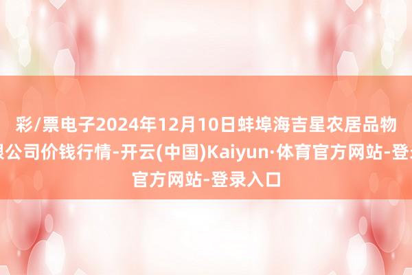 彩/票电子2024年12月10日蚌埠海吉星农居品物流有限公司价钱行情-开云(中国)Kaiyun·体育官方网站-登录入口
