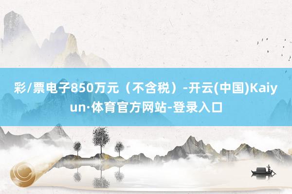 彩/票电子850万元（不含税）-开云(中国)Kaiyun·体育官方网站-登录入口