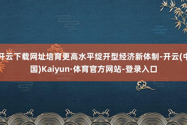 开云下载网址培育更高水平绽开型经济新体制-开云(中国)Kaiyun·体育官方网站-登录入口