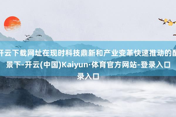 开云下载网址在现时科技鼎新和产业变革快速推动的配景下-开云(中国)Kaiyun·体育官方网站-登录入口