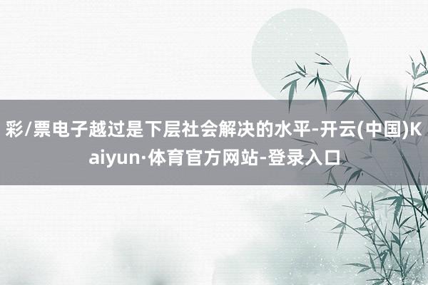 彩/票电子越过是下层社会解决的水平-开云(中国)Kaiyun·体育官方网站-登录入口