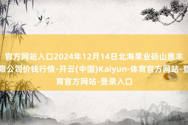 官方网站入口2024年12月14日北海果业砀山惠丰市集有限公司价钱行情-开云(中国)Kaiyun·体育官方网站-登录入口
