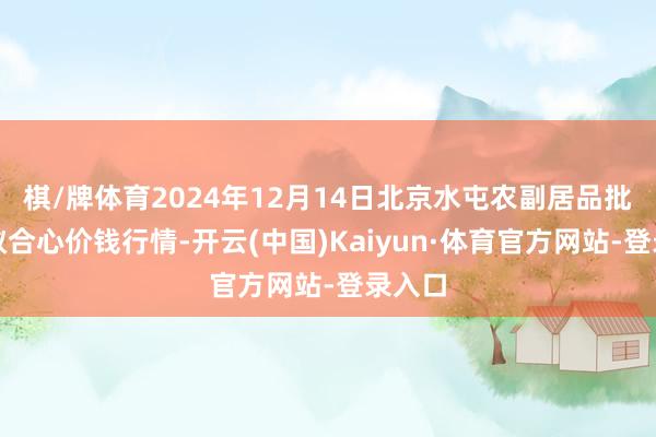 棋/牌体育2024年12月14日北京水屯农副居品批发市蚁合心价钱行情-开云(中国)Kaiyun·体育官方网站-登录入口