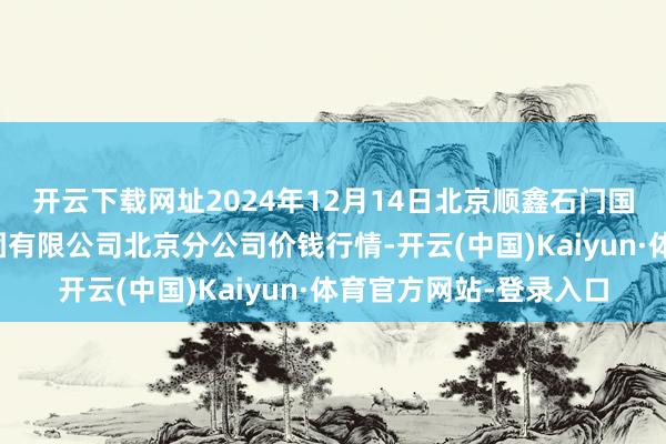 开云下载网址2024年12月14日北京顺鑫石门国外农居品批发市集集团有限公司北京分公司价钱行情-开云(中国)Kaiyun·体育官方网站-登录入口