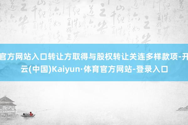 官方网站入口转让方取得与股权转让关连多样款项-开云(中国)Kaiyun·体育官方网站-登录入口