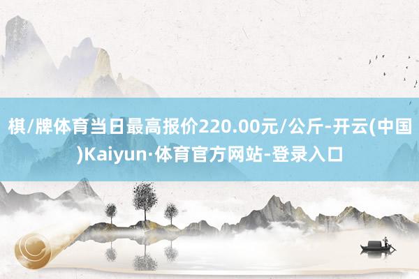 棋/牌体育当日最高报价220.00元/公斤-开云(中国)Kaiyun·体育官方网站-登录入口
