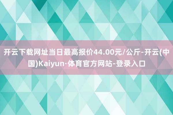 开云下载网址当日最高报价44.00元/公斤-开云(中国)Kaiyun·体育官方网站-登录入口