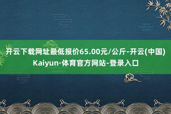开云下载网址最低报价65.00元/公斤-开云(中国)Kaiyun·体育官方网站-登录入口