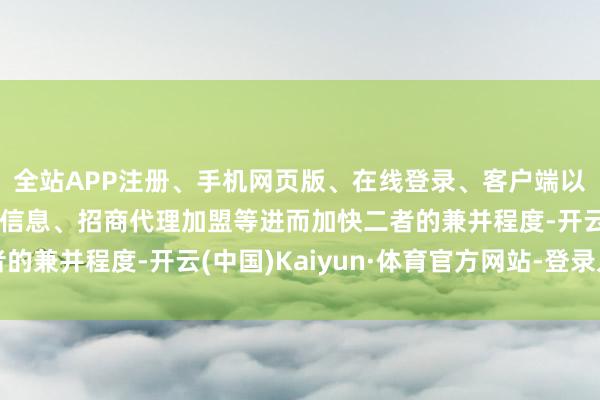 全站APP注册、手机网页版、在线登录、客户端以及发布平台优惠活动信息、招商代理加盟等进而加快二者的兼并程度-开云(中国)Kaiyun·体育官方网站-登录入口