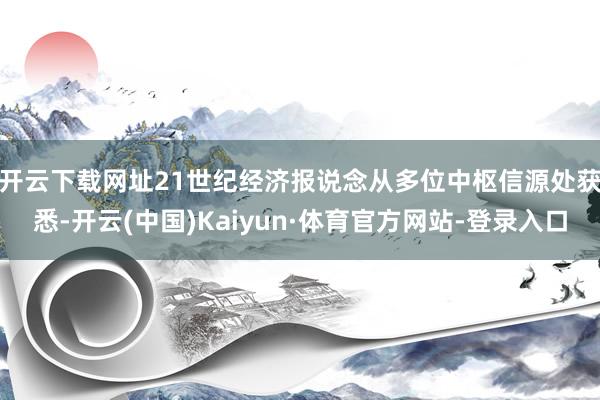 开云下载网址　　21世纪经济报说念从多位中枢信源处获悉-开云(中国)Kaiyun·体育官方网站-登录入口
