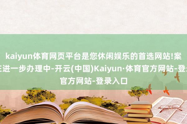 kaiyun体育网页平台是您休闲娱乐的首选网站!案件正在进一步办理中-开云(中国)Kaiyun·体育官方网站-登录入口