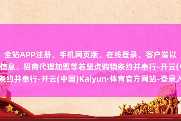全站APP注册、手机网页版、在线登录、客户端以及发布平台优惠活动信息、招商代理加盟等若坚贞购销条约并奉行-开云(中国)Kaiyun·体育官方网站-登录入口