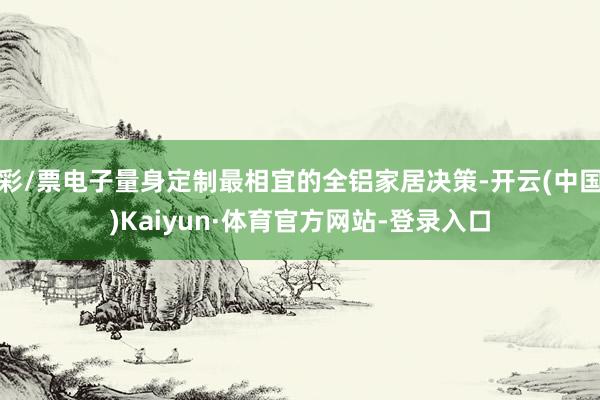 彩/票电子量身定制最相宜的全铝家居决策-开云(中国)Kaiyun·体育官方网站-登录入口