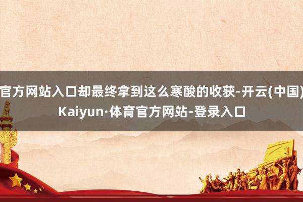 官方网站入口却最终拿到这么寒酸的收获-开云(中国)Kaiyun·体育官方网站-登录入口
