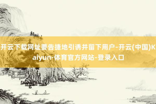 开云下载网址要告捷地引诱并留下用户-开云(中国)Kaiyun·体育官方网站-登录入口
