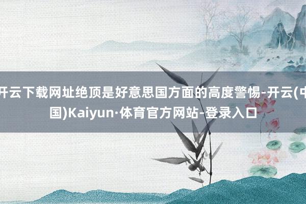 开云下载网址绝顶是好意思国方面的高度警惕-开云(中国)Kaiyun·体育官方网站-登录入口