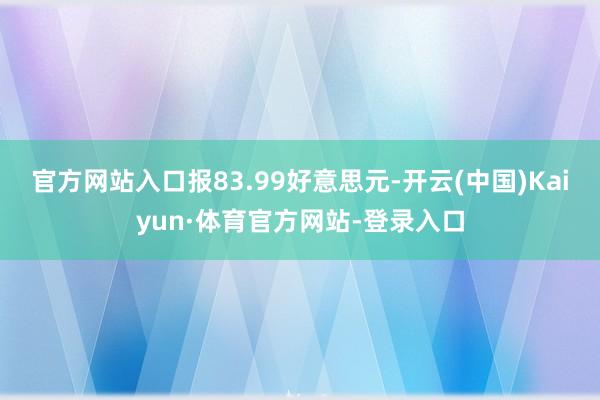 官方网站入口报83.99好意思元-开云(中国)Kaiyun·体育官方网站-登录入口