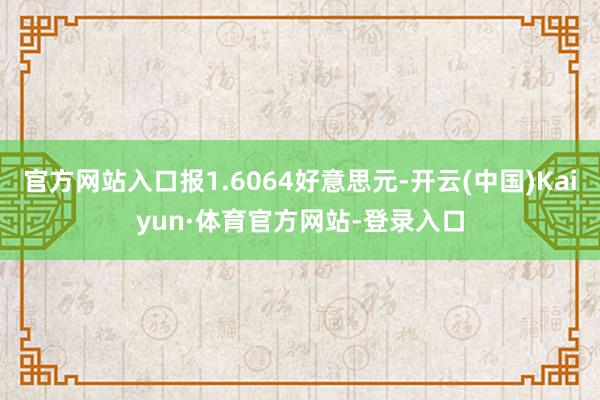 官方网站入口报1.6064好意思元-开云(中国)Kaiyun·体育官方网站-登录入口