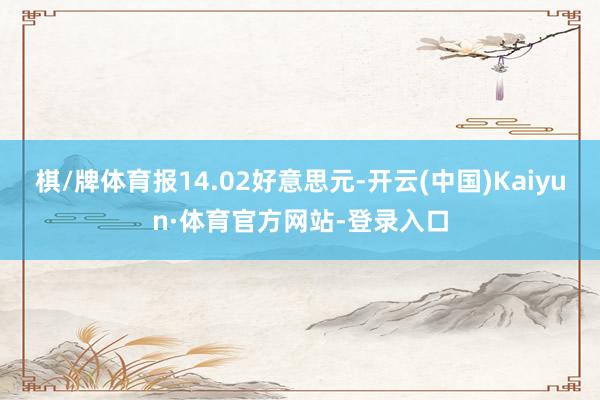 棋/牌体育报14.02好意思元-开云(中国)Kaiyun·体育官方网站-登录入口