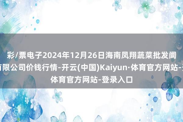 彩/票电子2024年12月26日海南凤翔蔬菜批发阛阓搞定有限公司价钱行情-开云(中国)Kaiyun·体育官方网站-登录入口