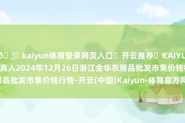 🦄kaiyun体育登录网页入口✅开云推荐✅KAIYUN SPORTS为您提供:真人2024年12月26日浙江金华农居品批发市集价钱行情-开云(中国)Kaiyun·体育官方网站-登录入口