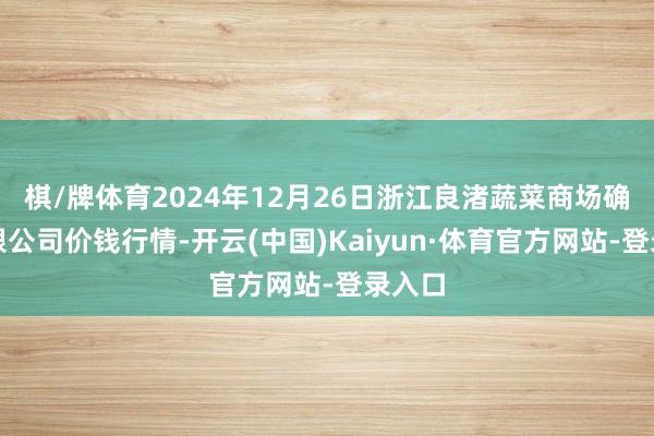 棋/牌体育2024年12月26日浙江良渚蔬菜商场确立有限公司价钱行情-开云(中国)Kaiyun·体育官方网站-登录入口