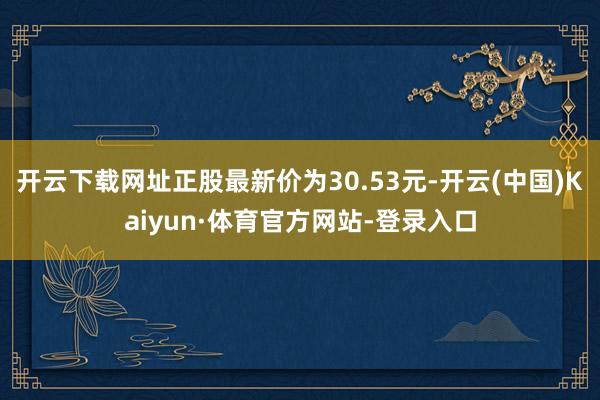 开云下载网址正股最新价为30.53元-开云(中国)Kaiyun·体育官方网站-登录入口