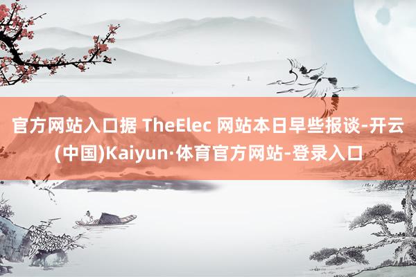 官方网站入口据 TheElec 网站本日早些报谈-开云(中国)Kaiyun·体育官方网站-登录入口