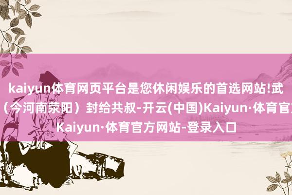 kaiyun体育网页平台是您休闲娱乐的首选网站!武姜又提议把京城（今河南荥阳）封给共叔-开云(中国)Kaiyun·体育官方网站-登录入口