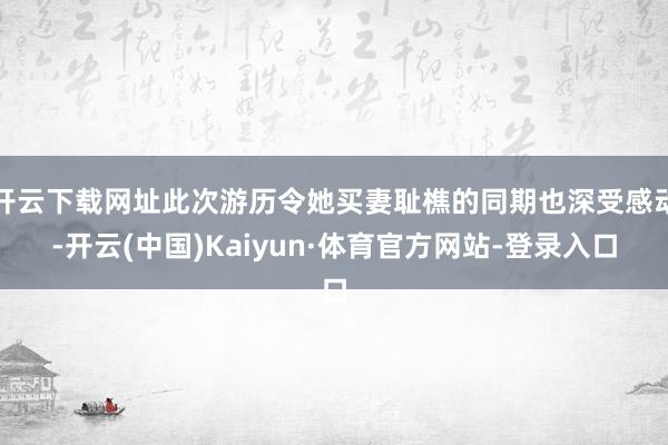 开云下载网址此次游历令她买妻耻樵的同期也深受感动-开云(中国)Kaiyun·体育官方网站-登录入口