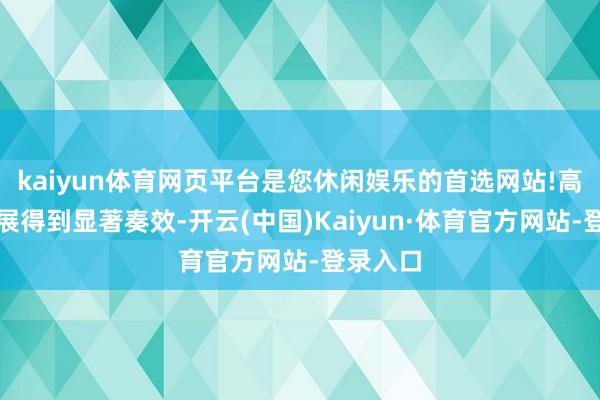 kaiyun体育网页平台是您休闲娱乐的首选网站!高质料发展得到显著奏效-开云(中国)Kaiyun·体育官方网站-登录入口