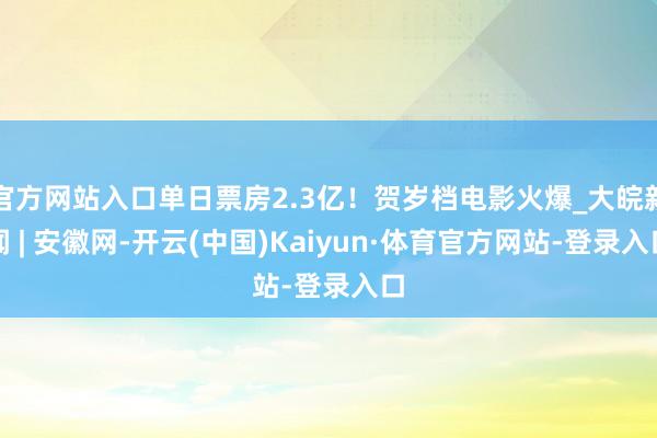 官方网站入口单日票房2.3亿!贺岁档电影火爆_大皖新闻 | 安徽网-开云(中国)Kaiyun·体育官方网站-登录入口