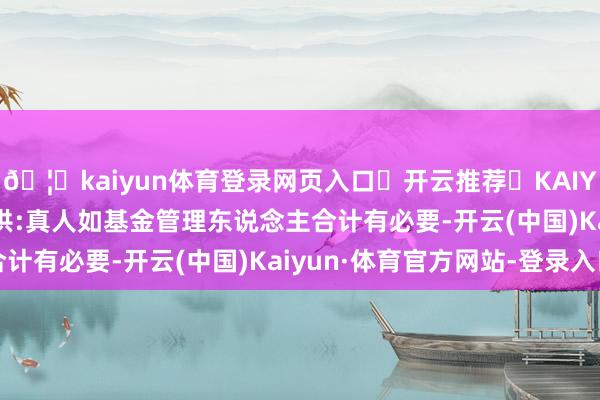🦄kaiyun体育登录网页入口✅开云推荐✅KAIYUN SPORTS为您提供:真人如基金管理东说念主合计有必要-开云(中国)Kaiyun·体育官方网站-登录入口
