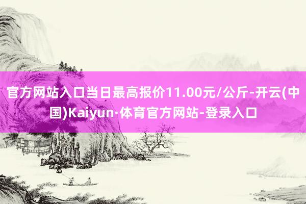 官方网站入口当日最高报价11.00元/公斤-开云(中国)Kaiyun·体育官方网站-登录入口